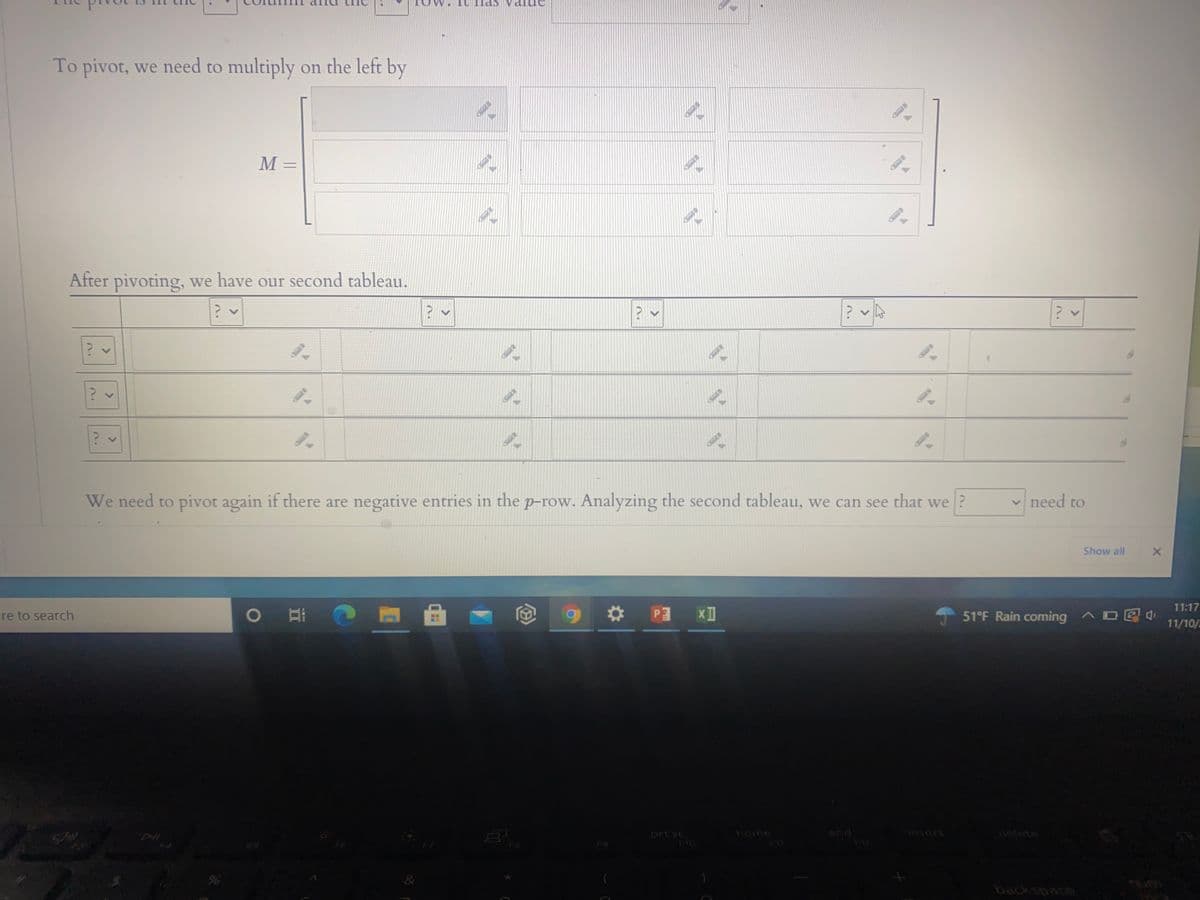 The text appears to be about performing operations on matrices or tableaus, likely related to solving linear programming problems using the Simplex method.

---

**Text Transcription:**

The pivot is in the \( \ \ \) column and the \( \ \ \) row. It has value \( \ \ \).

To pivot, we need to multiply on the left by

\[ 
M = 
\begin{bmatrix}
\ \ & \ \ & \ \ \\
\ \ & \ \ & \ \ \\
\ \ & \ \ & \ \ 
\end{bmatrix} 
\]

After pivoting, we have our second tableau.

\[ 
\begin{bmatrix}
\ \ & \ \ & \ \ & \ \ & \ \ & \ \ \\
\ \ & \ \ & \ \ & \ \ & \ \ & \ \ \\
\ \ & \ \ & \ \ & \ \ & \ \ & \ \ 
\end{bmatrix} 
\]

We need to pivot again if there are negative entries in the \( p \)-row. Analyzing the second tableau, we can see that we \( \ \) need to

---

**Explanation of Graphs/Diagrams:**

1. **Matrix/ Tableau for Pivoting:**
   - The matrix labeled \( M \) seems to represent a transformation matrix used in the pivot operation of the Simplex method. It appears to be a 3x3 matrix.
   - Another tableau is shown after pivoting. This tableau seems to be part of an iterative process in linear programming to reach the optimal solution. It looks like a 3x6 matrix with further instructions for determining if another pivot is necessary, especially to handle negative entries in what is labeled as the \( p \)-row.

This content is useful for students or individuals learning about matrix operations or optimization techniques in linear programming. The pivot process is a fundamental aspect of the Simplex method, which is widely used in operations research to find optimal solutions to linear inequality constraints.