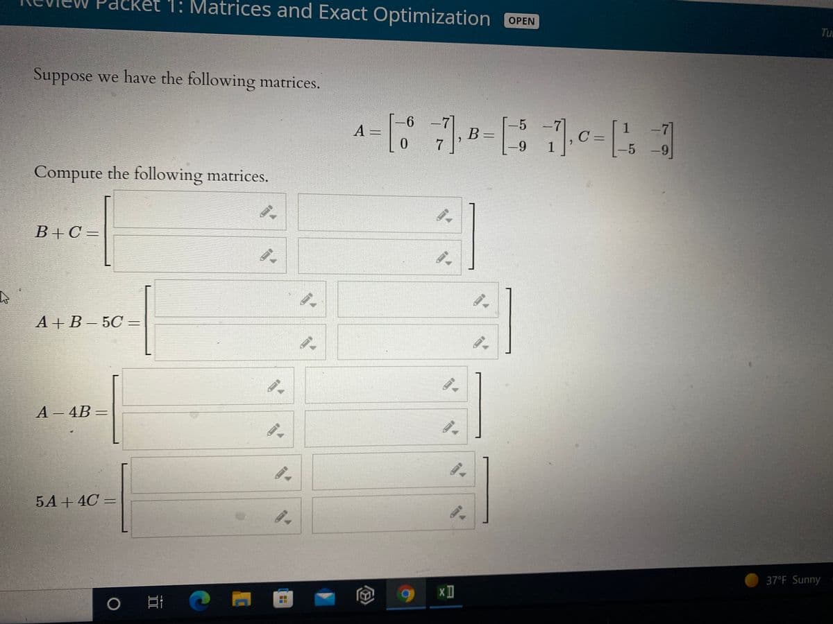 1: Matrices and Exact Optimization OPEN
Tu
Suppose we have the following matrices.
6 -7
-5
B =
-7
5 -9
A =
1
|
C=
1
Compute the following matrices.
B+C =
А+В - 5С —
A - 4B
5A+ 4C =
37°F Sunny
