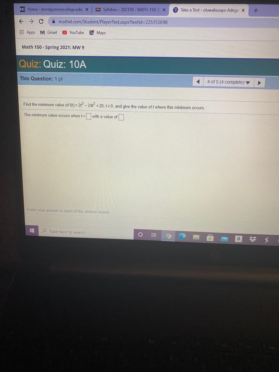 MC Home- montgomerycollege.edu x
Rb Syllabus - 202130 - MATH-150-3 x
O Take a Test - oluwabusayo Adege x
A mathxl.com/Student/PlayerTest.aspx?testld%3D225155698
E Apps M Gmail
YouTube
Марs
Math 150 - Spring 2021: MW9
Quiz: Quiz: 1OA
This Question: 1 pt
4 of 5 (4 complete) ▼
Find the minimum value of f(t) = 2t° - 24t +20, t20, and give the value of t where this minimum occurs.
The minimum value occurs when t=
with a value of
Enter your answer in each of the answer boxes.
P Type here to search
a
