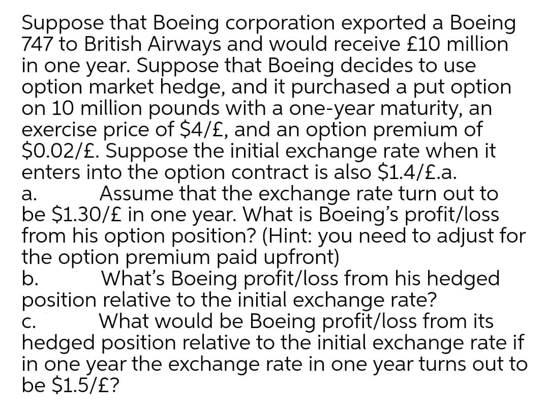 Suppose that Boeing corporation exported a Boeing
747 to British Airways and would receive £10 million
in one year. Suppose that Boeing decides to use
option market hedge, and it purchased a put option
on 10 million pounds with a one-year maturity, an
exercise price of $4/£, and an option premium of
$0.02/£. Suppose the initial exchange rate when it
enters into the option contract is also $1.4/£.a.
Assume that the exchange rate turn out to
а.
be $1.30/£ in one year. What is Boeing's profit/loss
from his option position? (Hint: you need to adjust for
the option premium paid upfront)
b.
position relative to the initial exchange rate?
What's Boeing profit/loss from his hedged
What would be Boeing profit/loss from its
С.
hedged position relative to the initial exchange rate if
in one year the exchange rate in one year turns out to
be $1.5/£?
