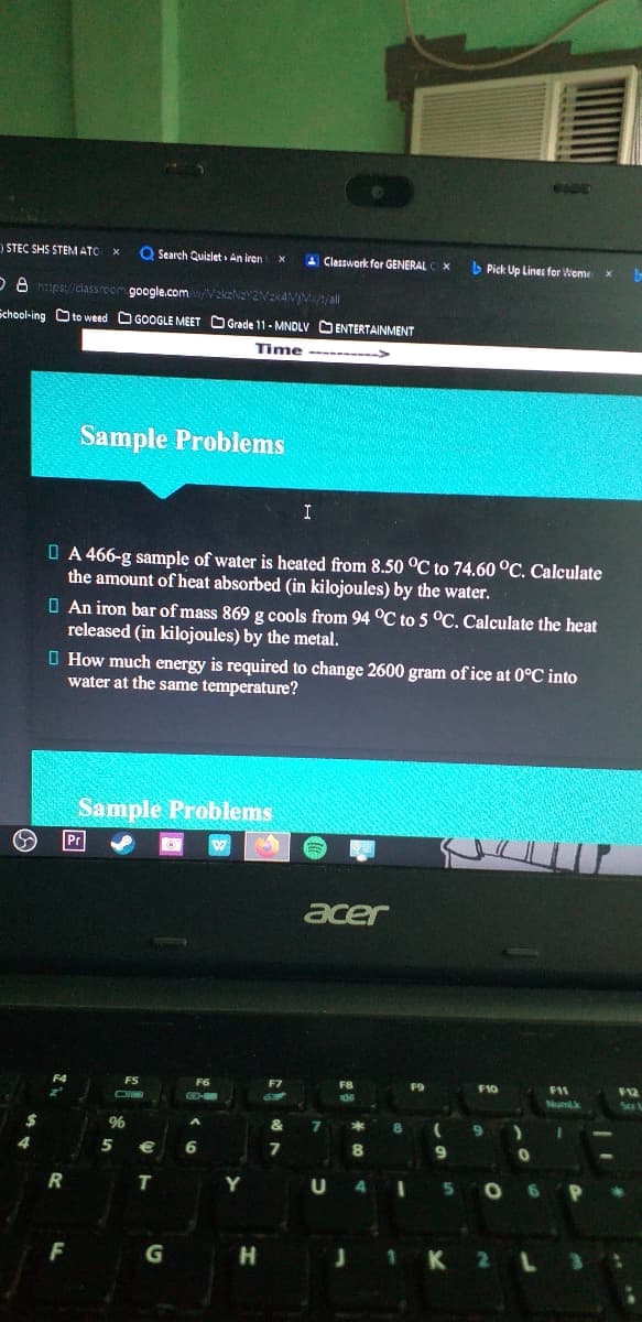 ) STEC SHS STEMATC
Q Search Quizlet » An iren
A Classwork for GENERAL
> Pick Up Lines for Weme
D8 htps://dassroom google.comVzkzNaY2NEKAVV/all
School-ing Oto weed O GOOGLE MEET O Grade 11- MNDLV DENTERTAINMENT
Time ------->
Sample Problems
I
O A 466-g sample of water is heated from 8.50 °C to 74.60 °C. Calculate
the amount of heat absorbed (in kilojoules) by the water.
O An iron bar of mass 869 g cools from 94 °C to 5 °C. Calculate the heat
released (in kilojoules) by the metal.
O How much energy is required to change 2600 gram of ice at 0°C into
water at the same temperature?
Sample Problems
acer
F5
F6
F8
F9
F10
F1
F12
CH
Numk
&
5
6
8.
9
T
Y
4
F
K 2 L
