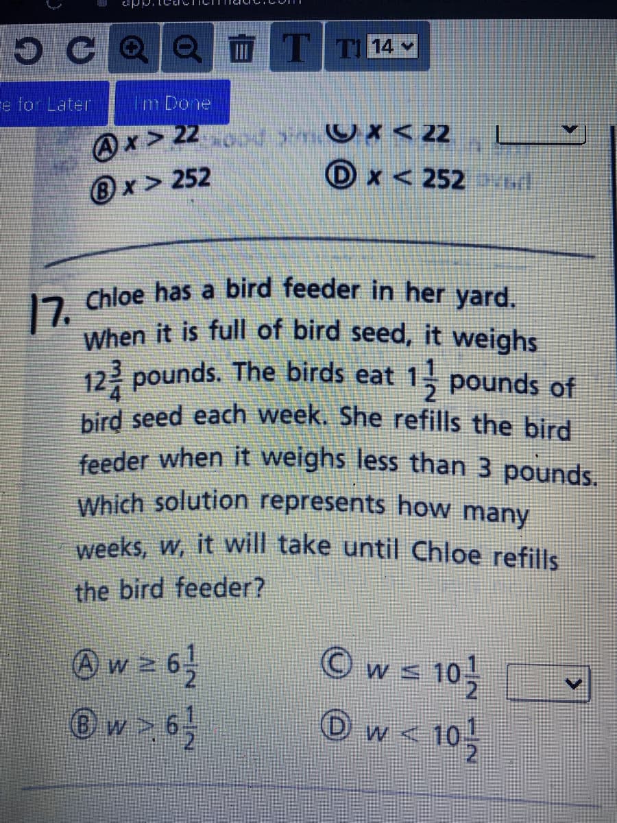 12 Chloe has a bird feeder in her yard.
5CQO WT T14 v
Which solution represents how many
feeder when it weighs less than 3 pounds.
bird seed each week. She refills the bird
When it is full of bird seed, it weighs
e for Later
Im Done
Ax > 22o0d imOx <22
D x < 252vd
L
B x > 252
12 Chloe has a bird feeder in her yard.
123 pounds. The birds eat 1 pounds of
weeks, w, it will take until Chloe refills
the bird feeder?
w2 6
®w >6
Ow= 10
< 10
<.
