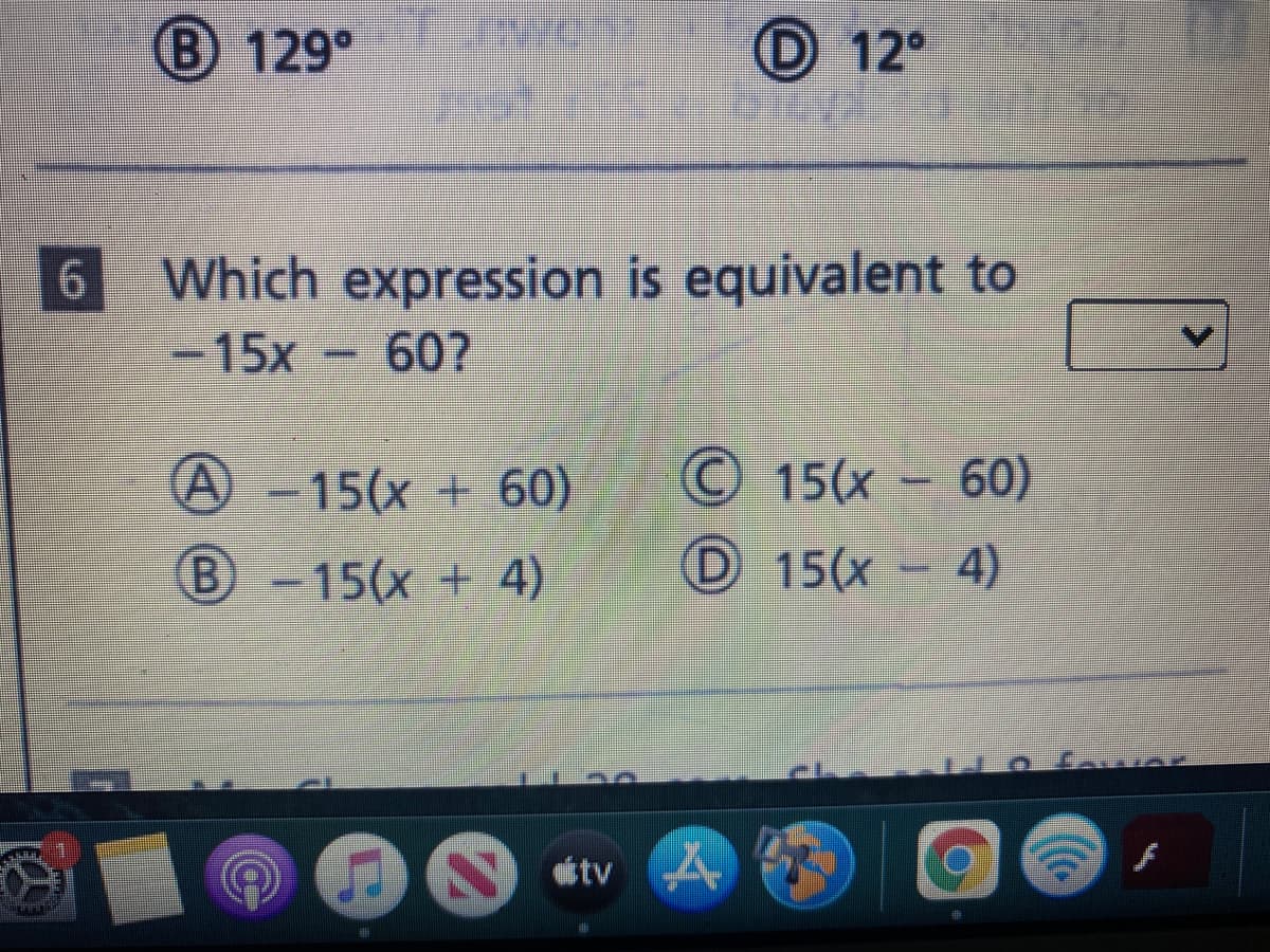 B 129°
D 12°
Which expression is equivalent to
607
-15x
© 15(x – 60)
4)
-15(x +60)
B-15(x + 4)
D 15(x
tv
LO
