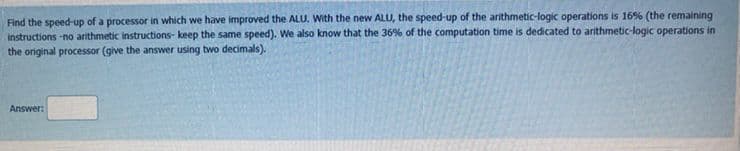 Find the speed-up of a processor in which we have improved the ALU. With the new ALU, the speed-up of the arithmetic-logic operations is 16% (the remaining
instructions -no arithmetic instructions- keep the same speed). We also know that the 36% of the computation time is dedicated to arithmetic-logic operations in
the original processor (give the answer using two decimals).
Answer:
