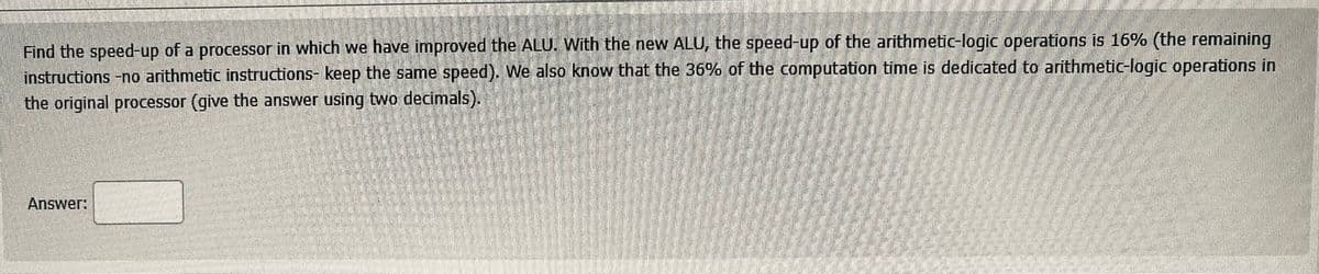 Find the speed-up of a processor in which we have improved the ALU. With the new ALU, the speed-up of the arithmetic-logic operations is 16% (the remaining
instructions -no arithmetic instructions- keep the same speed). We also know that the 36% of the computation time is dedicated to arithmetic-logic operations in
the original processor (give the answer using two decimals).
Answer:
