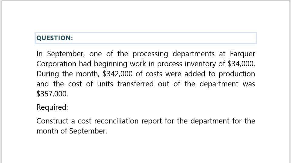 QUESTION:
In September, one of the processing departments at Farquer
Corporation had beginning work in process inventory of $34,000.
During the month, $342,000 of costs were added to production
and the cost of units transferred out of the department was
$357,000.
Required:
Construct a cost reconciliation report for the department for the
month of September.
