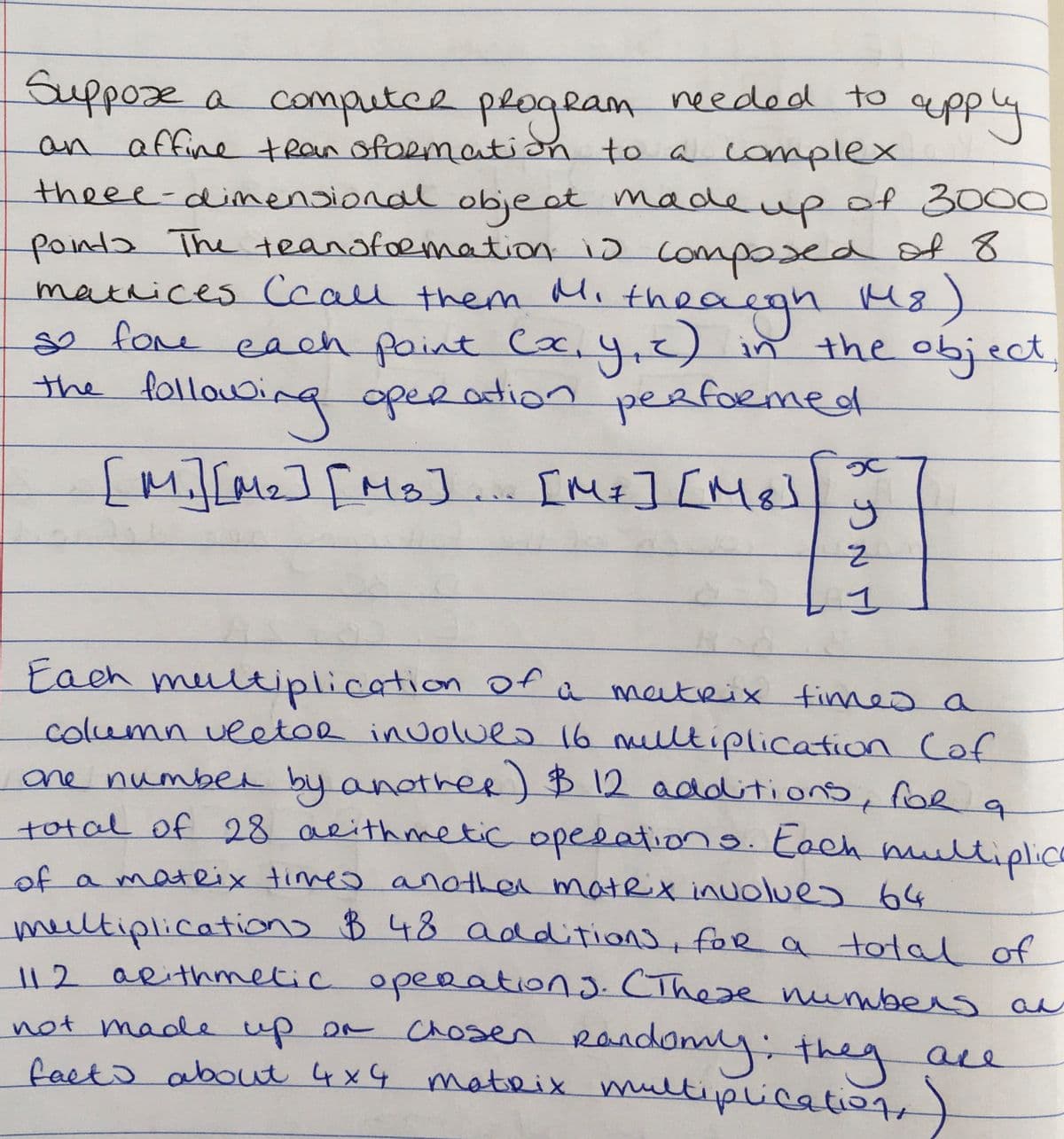 Suppose a computce plogeam
needed to
aepply
an affine tRan ofoRmation to a lomplex
theee-dimensional objeat madeupof 3000
painda The teanofoemation io composed of 8
mathices Ccall them Mi theacgh M8)
ge fore each paint Ca,4,2) in the object,
the folloubing operation
yız)in
n
peafoemed
[M][Mz][Ms].
IMI] [Me]
Each meultiplication of a matrix
column veetoe inuolues 16 mlltiplication Cof
ane numbea by anathee) B 12 additions, foe
total of 28 aeithmetic opeeation toch multiplica
fimes a
of a mateix timeo another matex inuolues 64
meeltiplications B48 additions, foR a tota of
112 aRithmetic opeeations. CThere nunnbers au
not made up on Chosen Randam
nyithey
are
facks about 4xG mateix multiplication,)
