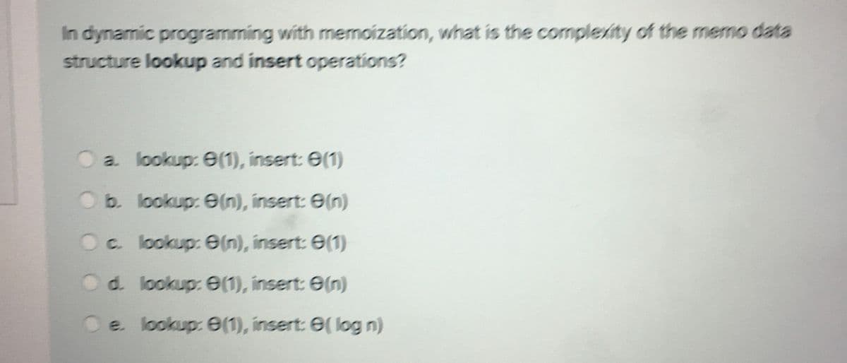 In dynamic programming with memoization, what is the complexity of the memo data
structure lookup and insert operations?
a. lookup: 0(1), insert: 0(1)
Ob. lookup: e(n), insert: 0(n)
c. lookup: e(n), insert: 0(1)
d. lookup: 0(1), insert: 0(n)
e. lookup: 0(1), insert: 0( log n)
