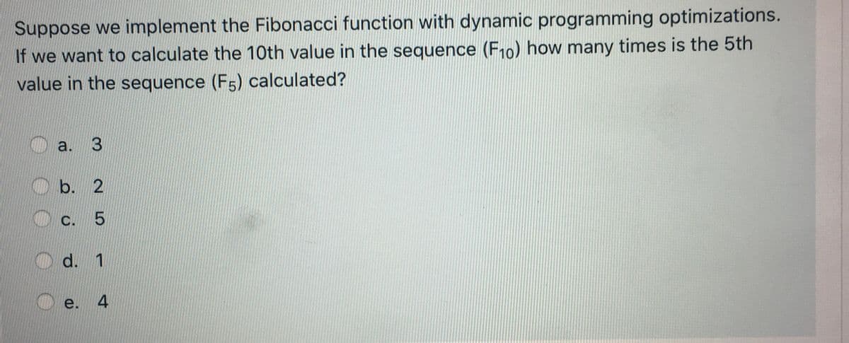 Suppose we implement the Fibonacci function with dynamic programming optimizations.
If we want to calculate the 10th value in the sequence (F10) how many times is the 5th
value in the sequence (F5) calculated?
a.
b. 2
C. 5
d. 1
e.
3.
