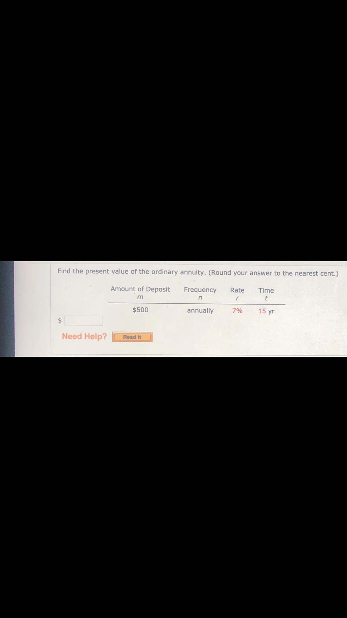 Find the present value of the ordinary annuity. (Round your answer to the nearest cent.)
Amount of Deposit
Frequency
Rate
Time
$500
annually
7%
15 yr
24
Need Help?
Read It
