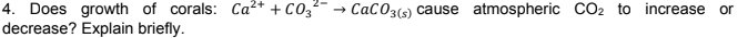 4. Does growth of corals: Ca²* + C03
decrease? Explain briefly.
CaC03(s) cause atmospheric CO2 to increase or
