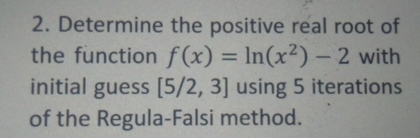 2. Determine the positive real root of
the function f (x) = In(x²) – 2 with
initial guess [5/2, 3] using 5 iterations
of the Regula-Falsi method.
%3D
