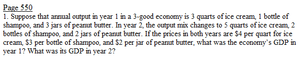 Page 550
1. Suppose that annual output in year 1 in a 3-good economy is 3 quarts of ice cream, 1 bottle of
shampoo, and 3 jars of peanut butter. In year 2, the output mix changes to 5 quarts of ice cream, 2
bottles of shampoo, and 2 jars of peanut butter. If the prices in both years are $4 per quart for ice
cream, $3 per bottle of shampoo, and $2 per jar of peanut butter, what was the economy's GDP in
year 1? What was its GDP in year 2?
