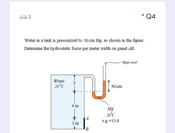 bläi 3
Q4
Water in a tank is pressurized to 50 cm Hg, as shown in the figure.
Determine the hydrostatic force per meter width on panel AB.
Open end
Water
y
20°C
50 cm
4 m
Hg
20°C
3 m
s.g.=13.6
B
