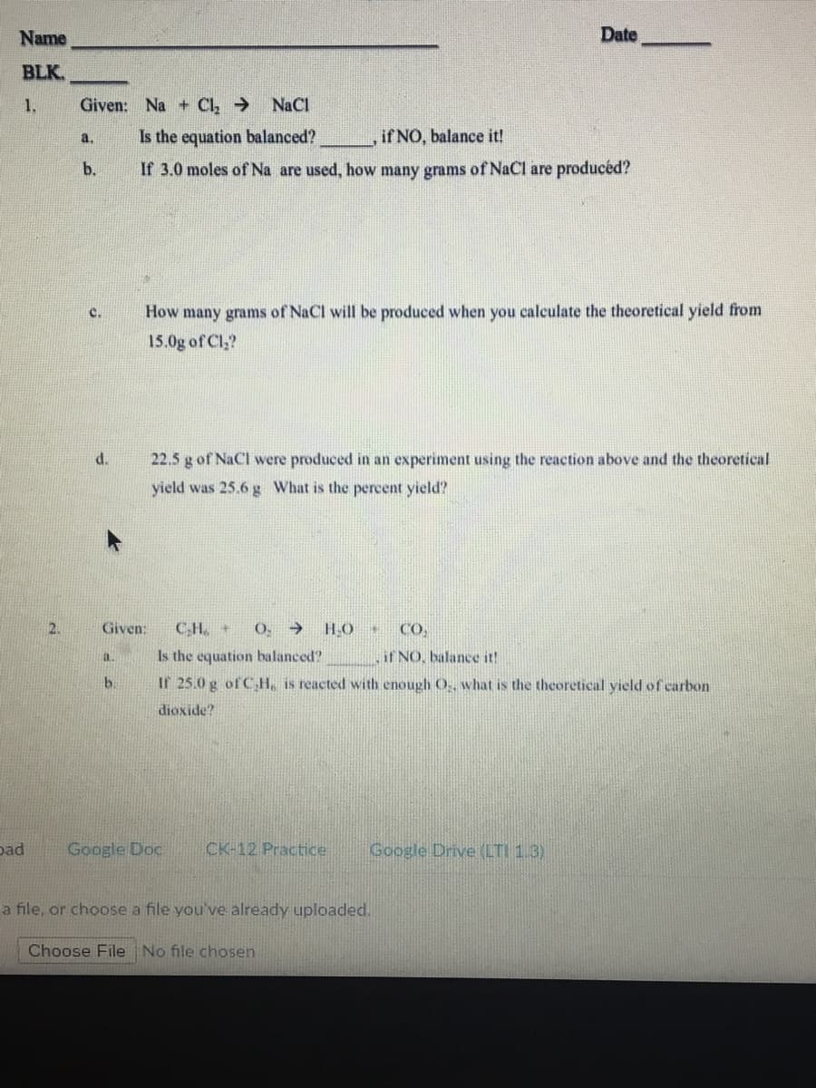 Name
Date
BLK.
1.
Given: Na + Cl, >
NaCl
Is the equation balanced?
if NO, balance it!
a.
b.
If 3.0 moles of Na are used, how many grams of NaCl are producéd?
How many grams of NaCl will be produced when you calculate the theoretical yield from
15.0g of Cl,?
d.
22.5 g of NaCl were produced in an experiment using the reaction above and the theoretical
yield was 25.6g What is the percent yield?
Given:
CH. +
O. →
HO
CO,
Is the equation balanced?
if NO, balance it!
a.
b.
If 25.0 g of C H, is reacted with enough O. what is the theoretical yield of carbon
dioxide?
pad
Google Doc
CK-12 Practice
Google Drive (LTI 1.3)
a file, or choose a file you've already uploaded.
Choose File No file chosen
