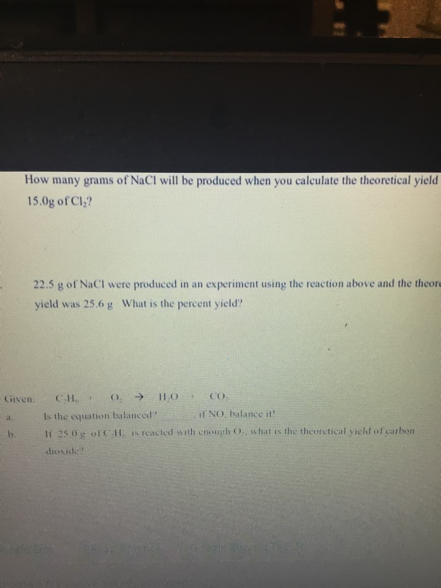 How many grams of NaCl will be produced when you caleulate the theoretical yield
15.0g of Cl,?
22.5 g of NaCl were produced in an experiment using the reaction above and the theore
Meld was 25,6 g What is the percent yield?
GIven.
CH.
CO.
Is the equation balanced?
if NO, balance it!
It 25 0g ofCH IS reacted with enongh O., what is the theoretical vield of carbon
dioxide!
sle Do
