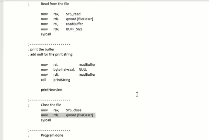 Read from the file
mov rax,
mov rdi,
mov
rsi,
mov rdx,
syscall
;
SYS_read
qword [fileDescr]
readBuffer
BUFF_SIZE
; print the buffer
; add null for the print string
mov
rsi,
mov byte [rsi+rax], NULL
mov
rdi,
call printString
printNewLine
Close the file
mov rax,
SYS_close
mov rdi, qword [fileDescr]
syscall
Program done
readBuffer
readBuffer
I