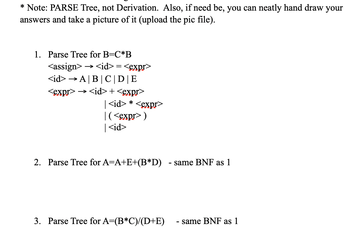 * Note: PARSE Tree, not Derivation. Also, if need be, you can neatly hand draw your
answers and take a picture of it (upload the pic file).
1. Parse Tree for B=C*B
<assign>
<id>=<expr>
<id> A|B|C| D|E
<expr>
→ <id>+<expr>
<id> *<expr>
|(<expr>)
|<id>
2. Parse Tree for A=A+E+(B*D) - same BNF as 1
3. Parse Tree for A=(B*C)/(D+E) - same BNF as 1