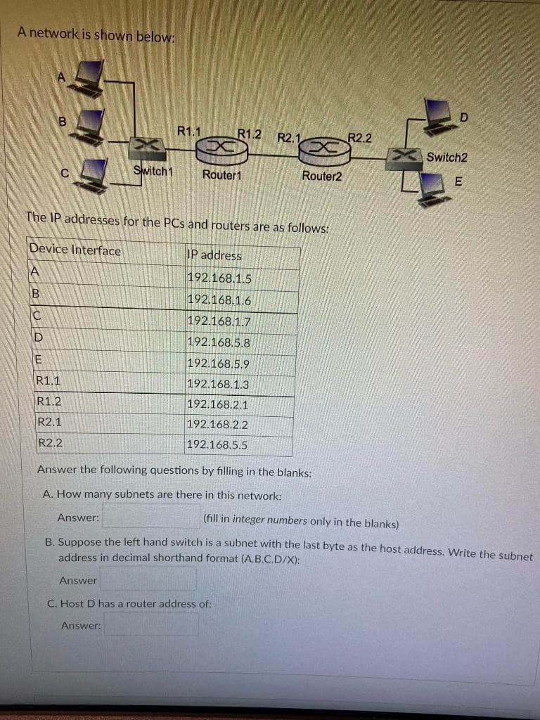 A network is shown below:
A
B
Switch 1
C
Router1
Router2
The IP addresses for the PCs and routers are as follows:
Device Interface
IP address
A
192.168.1.5
B
192.168.1.6
C
192.168.1.7
D
192.168.5.8
E
192.168.5.9
R1.1
192.168.1.3
R1.2
192.168.2.1
R2.1
192.168.2.2
R2.2
192.168.5.5
Answer the following questions by filling in the blanks:
A. How many subnets are there in this network:
Answer:
(fill in integer numbers only in the blanks)
B. Suppose the left hand switch is a subnet with the last byte as the host address. Write the subnet
address in decimal shorthand format (A.B.C.D/X):
Answer
C. Host D has a router address of:
Answer:
R1.1
R1.2 R2.1
R2.2
Switch2
E