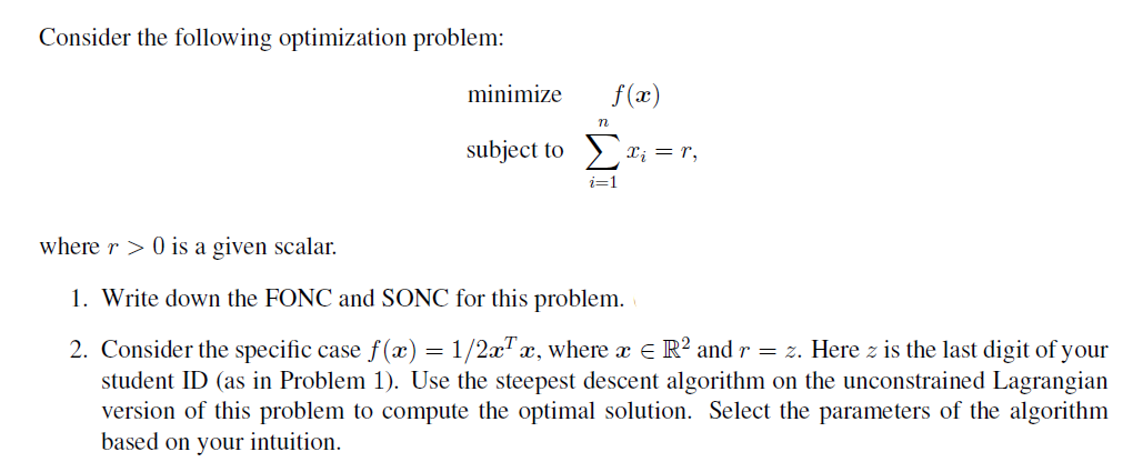 Consider the following optimization problem:
minimize
f(x)
n
subject to Σα; = r,
i=1
where r> 0 is a given scalar.
1. Write down the FONC and SONC for this problem.
=
2. Consider the specific case f(x) 1/2x¹x, where x = R²2 and r = z. Here z is the last digit of your
student ID (as in Problem 1). Use the steepest descent algorithm on the unconstrained Lagrangian
version of this problem to compute the optimal solution. Select the parameters of the algorithm
based on your intuition.