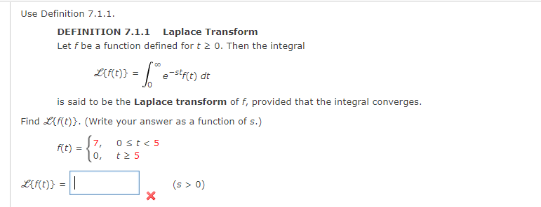 Use Definition 7.1.1.
DEFINITION 7.1.1 Laplace Transform
Let f be a function defined for t 2 0. Then the integral
LMt)} = | e-str(t) dt
is said to be the Laplace transform of f, provided that the integral converges.
Find L{f(t)}. (Write your answer as a function of s.)
[7, 0st< 5
f(t) =
0,
t2 5
L{f(t)} = ||
(s > 0)
