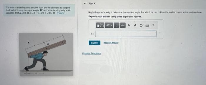 The man is standing on a smooth floor and he attempts to support
the load of boards having a weight W and a center of gravity at G.
Suppose that a=0.5 ft, b=3 ft. and c-3.5 ft. (Figure 1)
Part A
Neglecting man's weight, determine the smallest angle at which he can hold up the load of boards in the position shown.
Express your answer using three significant figures.
VAZ
Ivec
Submit
Provide Feedback
Request Answer
?