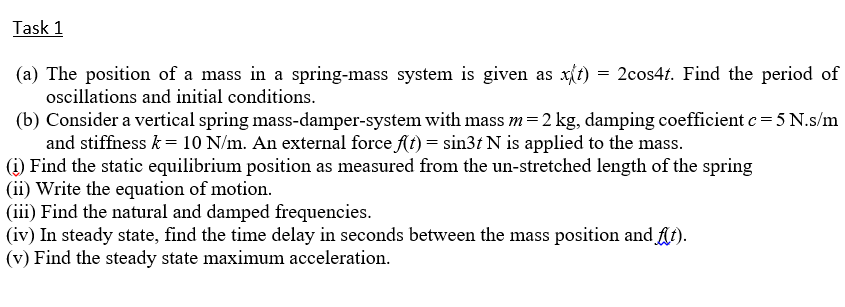 Task 1
(a) The position of a mass in a spring-mass system is given as x{t) = 2cos4t. Find the period of
oscillations and initial conditions.
(b) Consider a vertical spring mass-damper-system with mass m=2 kg, damping coefficient c= 5 N.s/m
and stiffiness k = 10 N/m. An external force At) = sin3t N is applied to the mass.
(i) Find the static equilibrium position as measured from the un-stretched length of the spring
(ii) Write the equation of motion.
(iii) Find the natural and damped frequencies.
(iv) In steady state, find the time delay in seconds between the mass position and At).
(v) Find the steady state maximum acceleration.
