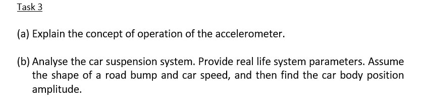 Task 3
(a) Explain the concept of operation of the accelerometer.
(b) Analyse the car suspension system. Provide real life system parameters. Assume
the shape of a road bump and car speed, and then find the car body position
amplitude.
