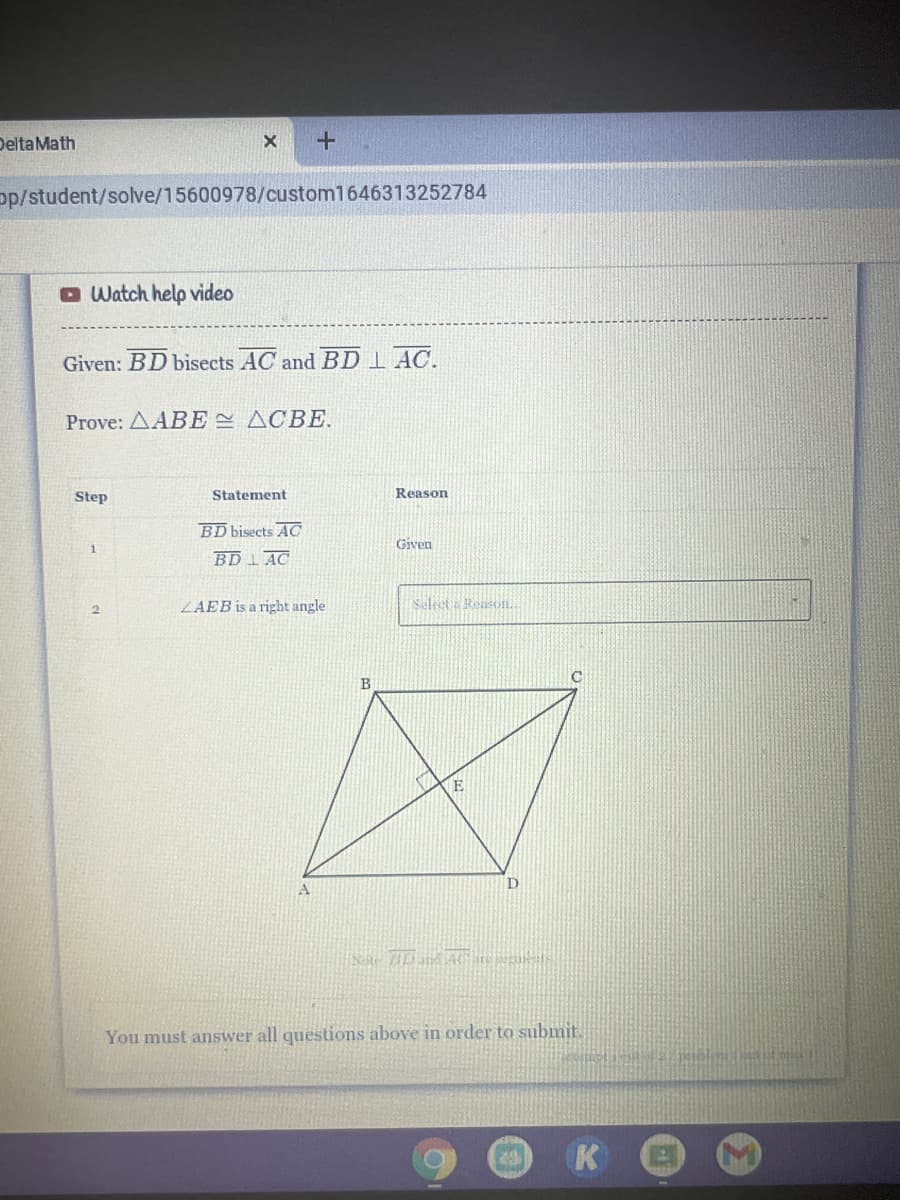 DeltaMath
pp/student/solve/15600978/custom1646313252784
O Watch help video
Given: BD bisects AC and BD I AC.
Prove: AABE ACBE.
Step
Statement
Reason
BD bisects AC
1.
Given
BD 1 AC
LAEB is a right angle
2.
E
You must answer all questions above in order to submit.
K
