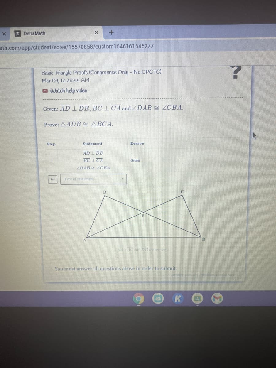 Delta Math
ath.com/app/student/solve/15570858/custom1646161645277
Basic Triangle Proofs (Congrvence Only - No CPCTC)
Mar 09, 12:28:44 AM
O Watch help video
Given: AD 1 DB, BC 1 CA and ZDAB 2CBA.
Prove: AADB ABCA.
Step
Statement
Reason
AD I DB
BC 1TA
Given
ZDAB LCBA
try
Type of Statement
You must answer all questions above in order to submit.
