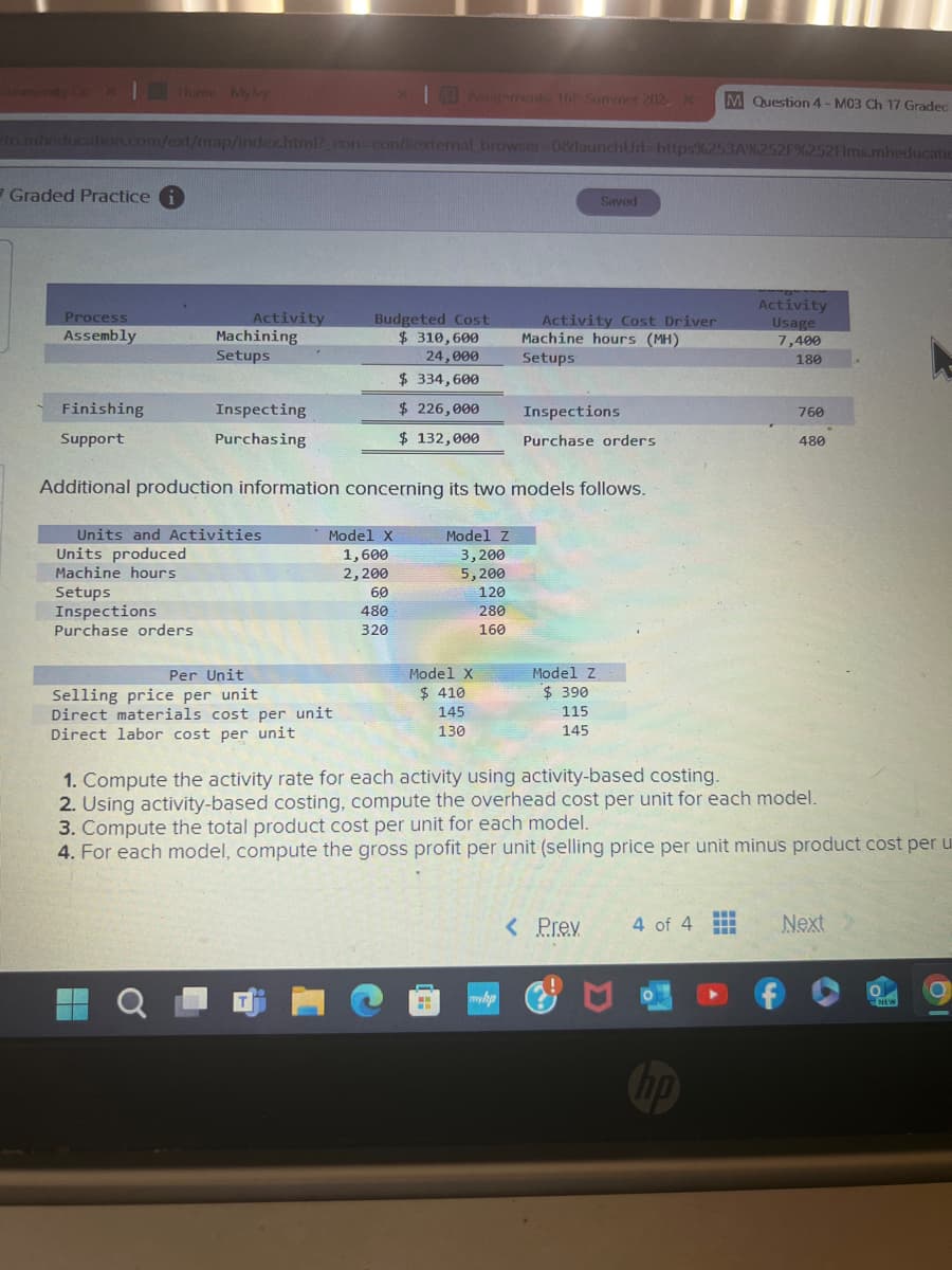 Community Co X
Home Myly
Assignments 16P Summer 2012, x
M Question 4-M03 Ch 17 Graded
to.mheducation.com/ext/map/index.html?_con-contexternal_browser=0&launchUrl=https%253A%252F%252Flms.mheducatio
Graded Practice i
Process
Assembly
Machining
Setups
Finishing
Support
Activity
Budgeted Cost
$ 310,600
24,000
$ 334,600
Inspecting
$ 226,000
Purchasing
$ 132,000
Saved
Activity
Activity Cost Driver
Machine hours (MH)
Usage
7,400
Setups
180
Inspections
760
Purchase orders
480
Additional production information concerning its two models follows.
Units and Activities
Units produced
Machine hours
Setups
Inspections
Purchase orders
Model X
Model Z
1,600
3,200
2,200
5,200
60
120
480
280
320
160
Per Unit
Model X
Selling price per unit
$ 410
Model Z
$ 390
Direct materials cost per unit
145
115
Direct labor cost per unit
130
145
1. Compute the activity rate for each activity using activity-based costing.
2. Using activity-based costing, compute the overhead cost per unit for each model.
3. Compute the total product cost per unit for each model.
4. For each model, compute the gross profit per unit (selling price per unit minus product cost per u
hp
< Prev
4 of 4
Next
NEW