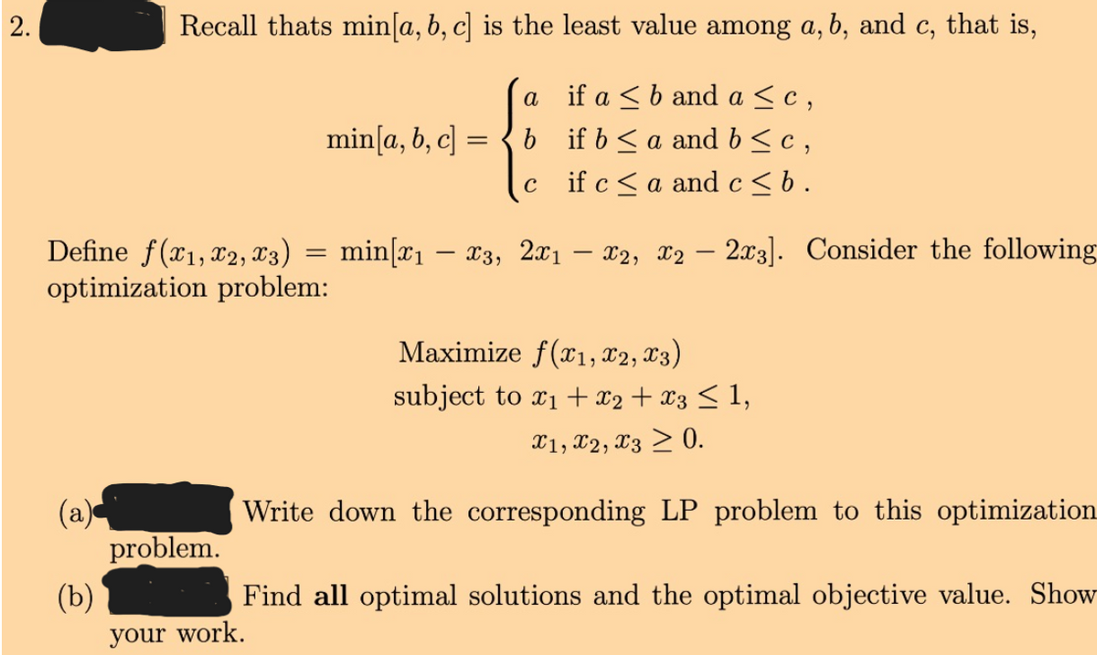 2.
Recall thats min[a, b, c] is the least value among a, b, and c, that is,
if a <b and a <c,
b if b<a and b< c ,
if c< a and c <b.
a
min[a, b, c] =
C
Define f(x1,x2, X3)
optimization problem:
min[x1 – x3, 2x1 – x2, X2
2x3]. Consider the following
Maximize f(x1, X2, X3)
subject to x1 + x2 + x3 < 1,
X1, X2, X3 > 0.
(a)
problem.
(b)
Write down the corresponding LP problem to this optimization
Find all optimal solutions and the optimal objective value. Show
your work.
