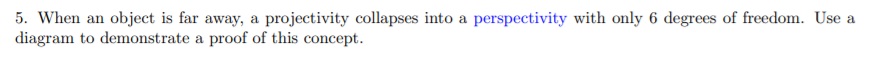 5. When an object is far away, a projectivity collapses into a perspectivity with only 6 degrees of freedom. Use a
diagram to demonstrate a proof of this concept.
