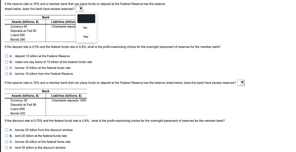If the reserve ratio is 10% and a member bank that can place funds on deposit at the Federal Reserve has the balance
sheet below, does this bank have excess reserves?
Bank
Assets (billions, $)
Liablities (billion:
Currency 60
Deposits at Fed 50
Checkable deposi
No
Loans 600
Yes
Bonds 290
If the deposit rate is 0.5% and the federal funds rate is 0.4%, what is the profit-maximizing choice for the overnight placement of reserves for the member bank?
O A. deposit 10 billion at the Federal Reserve
O B. make one day loans of 10 billion at the federal funds rate
OC. borrow 10 billion at the federal funds rate
O D. borrow 10 billion from the Federal Reserve
If the reserve ratio is 10% and a member bank that can place funds on deposit at the Federal Reserve has the balance sheet below, does this bank have excess reserves?
Bank
Assets (billions, $)
Liablities (billions, $)
Currency 30
Checkable deposits 1000
Deposits at Fed 50
Loans 600
Bonds 320
If the discount rate is 0.75% and the federal funds rate is 0.8%, what is the profit-maximizing choice for the overnight placement of reserves for the member bank?
O A. borrow 20 billion from the discount window
O B. lend 20 billion at the federal funds rate
OC. borrow 20 billion at the federal funds rate
O D. lend 20 billion to the discount window
