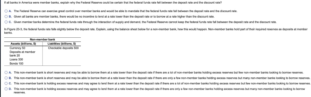 If all banks in America were member banks, explain why the Federal Reserve could be certain that the federal funds rate fell between the deposit rate and the discount rate?
O A. The Federal Reserve can exercise great control over member banks and would be able to mandate that the federal funds rate fall between the deposit rate and the discount rate.
O B. Given all banks are member banks, there would be no incentive to lend at a rate lower than the deposit rate or to borrow at a rate higher than the discount rate.
Oc. Given member banks determine the federal funds rate through the interaction of supply and demand, the Federal Reserve cannot keep the federal funds rate fall between the deposit rate and the discount rate.
In Figure 23-3, the federal funds rate falls slightly below the deposit rate. Explain, using the balance sheet below for a non-member bank, how this would happen. Non-member banks hold part of their required reserves as deposits at member
banks.
Non-member bank
Assets (billions, $)
Liablities (billions, $)
Currency 50
Checkable deposits 500
Deposits at member
bank 20
Loans 330
Bonds 100
O A. This non-member bank is short reserves and may be able to borrow them at a rate lower than the deposit rate if there are a lot of non-member banks holding excess reserves but few non-member banks looking to borrow reserves.
O B
This non-member bank is short reserves and may be able to borrow them at a rate lower than the deposit rate if there are only a few non-member banks holding excess reserves but many non-member banks looking to borrow reserves.
O c. This non-member bank is holding excess reserves and may agree to lend them at a rate lower than the deposit rate if there are a lot of non-member banks holding excess reserves but few non-member banks looking to borrow reserves.
O D. This non-member bank is holding excess reserves and may agree to lend them at a rate lower than the deposit rate if there are only a few non-member banks holding excess reserves but many non-member banks looking to borrow
reserves.
