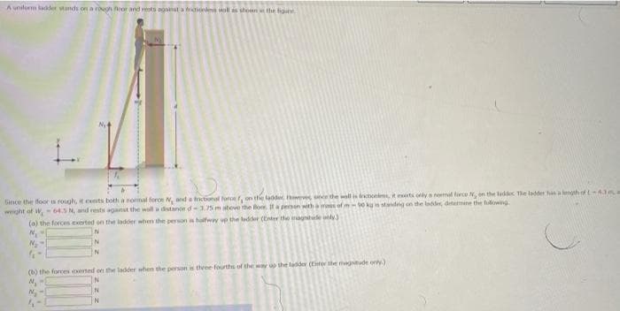 A unilorm ladder Mands on a rougn or and rests agnt a ales wall as shoun the fon
Gince the foor roigh, it exerts both a sormal foroe N, and a fnctonal force f, on the ladder es une the will is tricbo t eerts oly a neml lirce Nen the laddec Te ladder hlength ofL43a
wght of W,-64.5 N, and rests aganst the wall a distanoe d-3.75 m above the Bow. If a persen with a ms of m-90 kg i standing on the laddes, ditemine the fulowng
(a) the forces exerted on the ladder when the person halfway up the ladder (Enter the magnte only)
IN
N
(b) the forces erted on the ladder when the person is thvee fourths of the way up the ladder (Enter ile magntude oly.)
