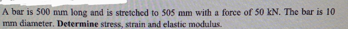 A bar is 500 mm long and is stretched to 505 mm with a force of 50 kN. The bar is 10
mm diameter. Determine stress, strain and elastic modulus.
