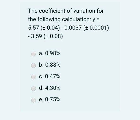 The coefficient of variation for
the following calculation: y =
5.57 (+ 0.04) - 0.0037 (+ 0.0001)
- 3.59 (+ 0.08)
a. 0.98%
b. 0.88%
c. 0.47%
d. 4.30%
e. 0.75%
