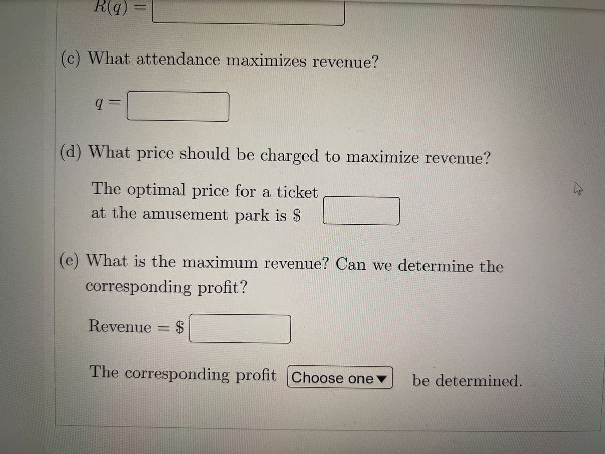 R(q)
(c) What attendance maximizes revenue?
q=
(d) What price should be charged to maximize revenue?
The optimal price for a ticket
at the amusement park is $
(e) What is the maximum revenue? Can we determine the
corresponding profit?
Revenue = $
The corresponding profit Choose one
be determined.
4