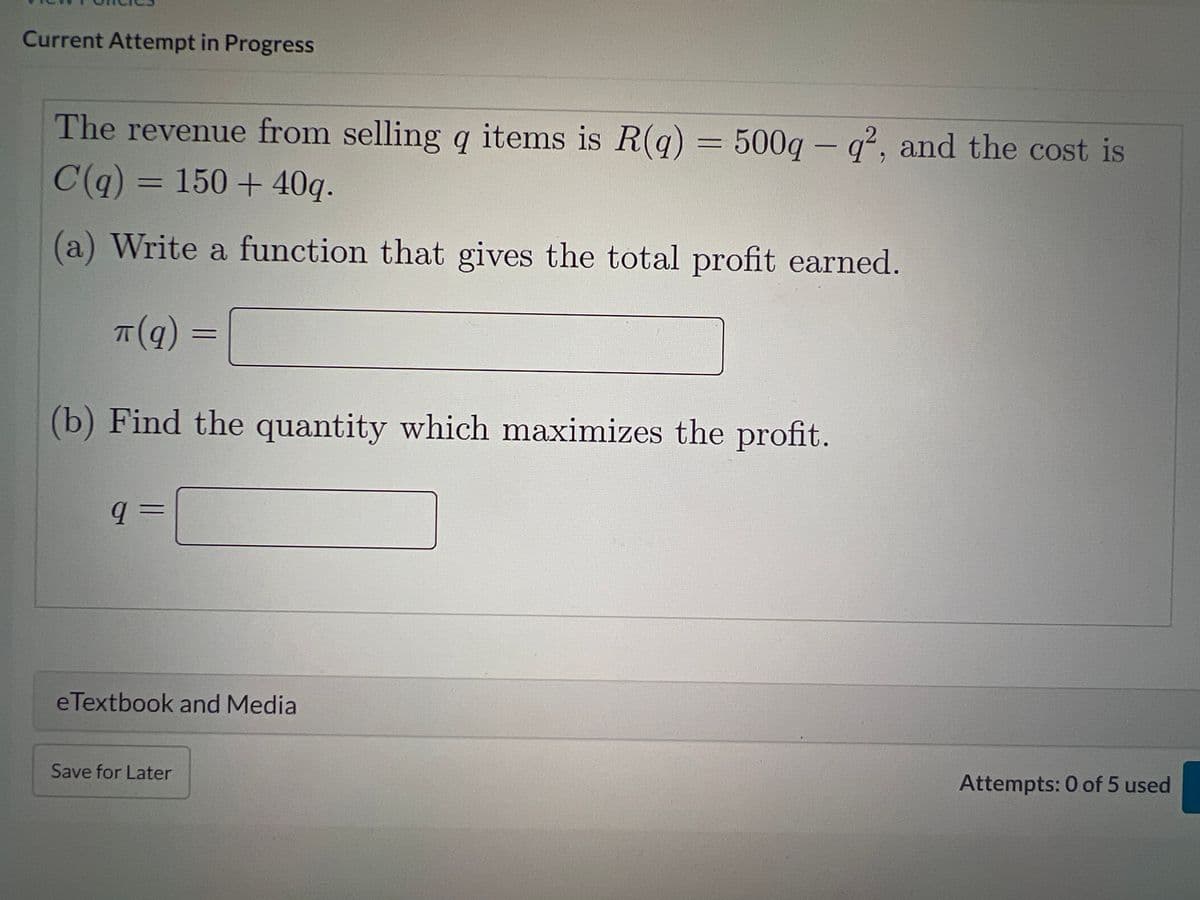 Current Attempt in Progress
The revenue from selling q items is R(q) = 500q - q², and the cost is
C(q) = 150+ 40q.
(a) Write a function that gives the total profit earned.
TT (q)
(b) Find the quantity which maximizes the profit.
q=
=
eTextbook and Media
Save for Later
Attempts: 0 of 5 used