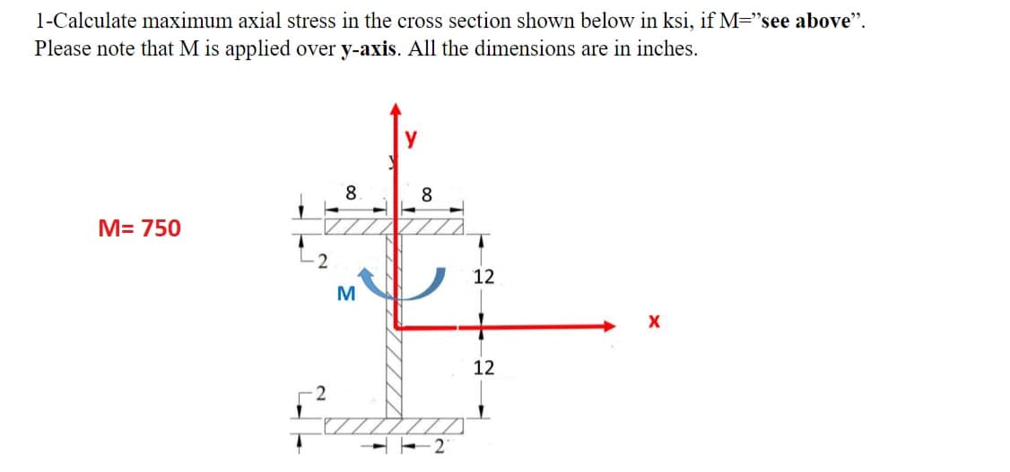 1-Calculate maximum axial stress in the cross section shown below in ksi, if M="see above".
Please note that M is applied over y-axis. All the dimensions are in inches.
M= 750
8
#
M
y
8
2
12
12
X