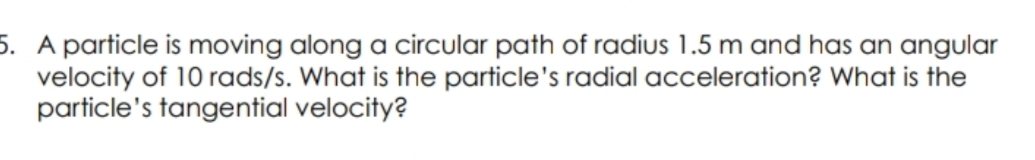 5. A particle is moving along a circular path of radius 1.5 m and has an angular
velocity of 10 rads/s. What is the particle's radial acceleration? What is the
particle's tangential velocity?
