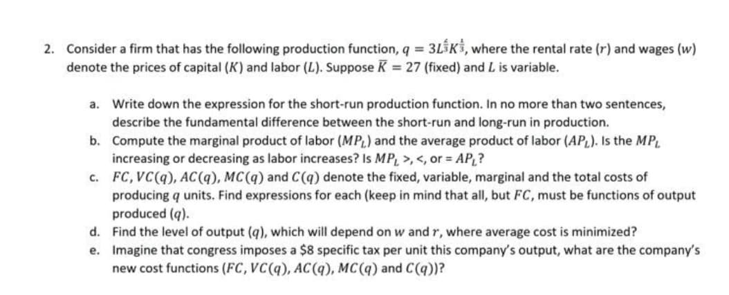 2. Consider a firm that has the following production function, q = 3L5K3, where the rental rate (r) and wages (w)
denote the prices of capital (K) and labor (L). Suppose K = 27 (fixed) and L is variable.
%3D
a. Write down the expression for the short-run production function. In no more than two sentences,
describe the fundamental difference between the short-run and long-run in production.
b. Compute the marginal product of labor (MPL) and the average product of labor (APL). Is the MP
increasing or decreasing as labor increases? Is MP, >, <, or = AP,?
c. FC, VC(q), AC(q), MC(q) and C(q) denote the fixed, variable, marginal and the total costs of
producing q units. Find expressions for each (keep in mind that all, but FC, must be functions of output
produced (q).
d. Find the level of output (q), which will depend on w and r, where average cost is minimized?
e. Imagine that congress imposes a $8 specific tax per unit this company's output, what are the company's
new cost functions (FC, VC(q), AC(q), MC(q) and C(q))?
