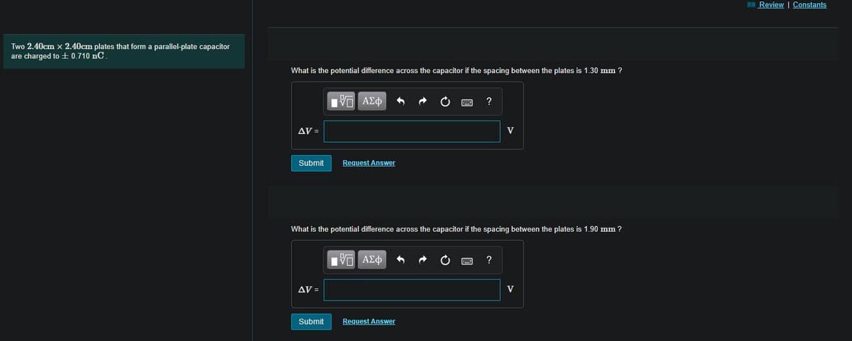 Review | Constants
Two 2.40cm x 2.40cm plates that form a parallel-plate capacitor
are charged to ± 0.710 nC
What is the potential difference across the capacitor if the spacing between the plates is 1.30 mm ?
?
AV =
V
Submit
Request Answer
What is the potential difference across the capacitor if the spacing between the plates is 1.90 mm ?
?
AV =
V
Submit
Request Answer
