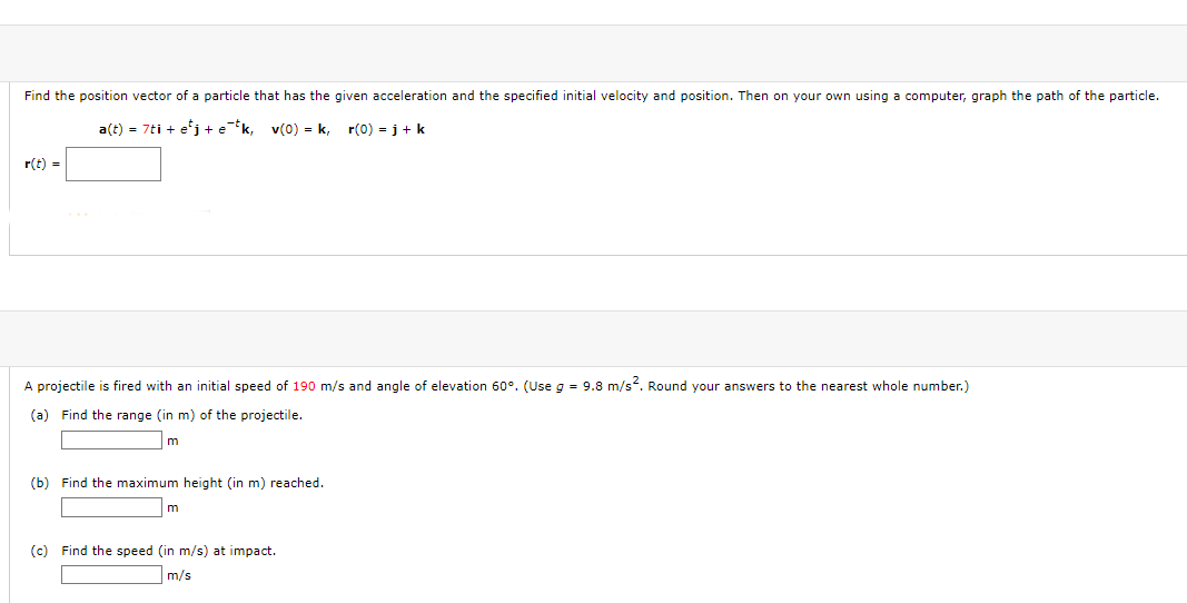 Find the position vector of a particle that has the given acceleration and the specified initial velocity and position. Then on your own using a computer, graph the path of the particle.
a(t) = 7ti + e'j + e*k, v(0) = k,
r(0) = i+ k
r(t)
A projectile is fired with an initial speed of 190 m/s and angle of elevation 60°. (Use g = 9.8 m/s?. Round your answers to the nearest whole number.)
(a) Find the range (in m) of the projectile.
(b) Find the maximum height (in m) reached.
m
(c) Find the speed (in m/s) at impact.
m/s
