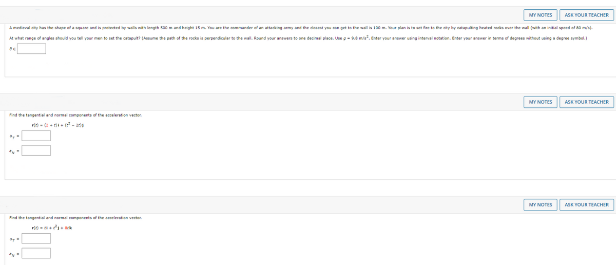 MY NOTES
ASK YOUR TEACHER
A medieval city has the shape of a square and is protected by walls with length 500 m and height 15 m. You are the commander of an attacking army and the closest you can get to the wall is 100 m. Your plan is to set fire to the city by catapulting heated rocks over the wall (with an initial speed of 80 m/s).
At what range of angles should you tell your men to set the catapult? (Assume the path of the rocks is perpendicular to the wall. Round your answers to one decimal place. Use g - 9.8 m/s. Enter your answer using interval notation. Enter your answer in terms of degrees without using a degree symbol.)
e e
MY NOTES
ASK YOUR TEACHER
Find the tangential and normal components of the acceleration vector.
r(t) - (2 + t)i + (r - 2t)1
MY NOTES
ASK YOUR
EACHER
Find the tangential and normal components of the acceleration vector.
r(t) - ti + t + stk
a, -
ON =
