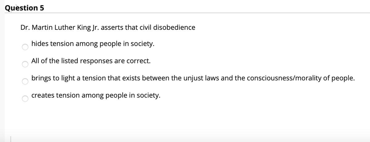 Question 5
Dr. Martin Luther King Jr. asserts that civil disobedience
hides tension among people in society.
All of the listed responses are correct.
brings to light a tension that exists between the unjust laws and the consciousness/morality of people.
creates tension among people in society.
