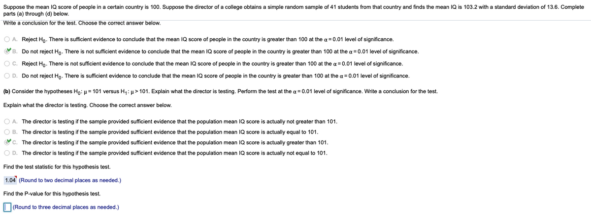 Suppose the mean IQ score of people in a certain country is 100. Suppose the director of a college obtains a simple random sample of 41 students from that country and finds the mean IQ is 103.2 with a standard deviation of 13.6. Complete
parts (a) through (d) below.
Write a conclusion for the test. Choose the correct answer below.
O A. Reject Hn. There is sufficient evidence to conclude that the mean IQ score of people in the country is greater than 100 at the a = 0.01 level of significance.
O B. Do not reject Ho. There is not sufficient evidence to conclude that the mean IQ score of people in the country is greater than 100 at the a = 0.01 level of significance.
O C. Reject Hn. There is not sufficient evidence to conclude that the mean IQ score of people in the country is greater than 100 at the a = 0.01 level of significance.
O D. Do not reject Ho. There is sufficient evidence to conclude that the mean IQ score of people in the country is greater than 100 at the g = 0.01 level of significance.
(b) Consider the hypotheses Ho: u = 101 versus H1: u> 101. Explain what the director is testing. Perform the test at the g = 0.01 level of significance. Write a conclusion for the test.
Explain what the director is testing. Choose the correct answer below.
O A. The director is testing if the sample provided sufficient evidence that the population mean IQ score is actually not greater than 101.
O B. The director is testing if the sample provided sufficient evidence that the population mean IQ score is actually equal to 101.
Oc. The director is testing if the sample provided sufficient evidence that the population mean IQ score is actually greater than 101.
O D. The director is testing if the sample provided sufficient evidence that the population mean IQ score is actually not equal to 101.
Find the test statistic for this hypothesis test.
1.04 (Round to two decimal places as needed.)
Find the P-value for this hypothesis test.
(Round to three decimal places as needed.)
