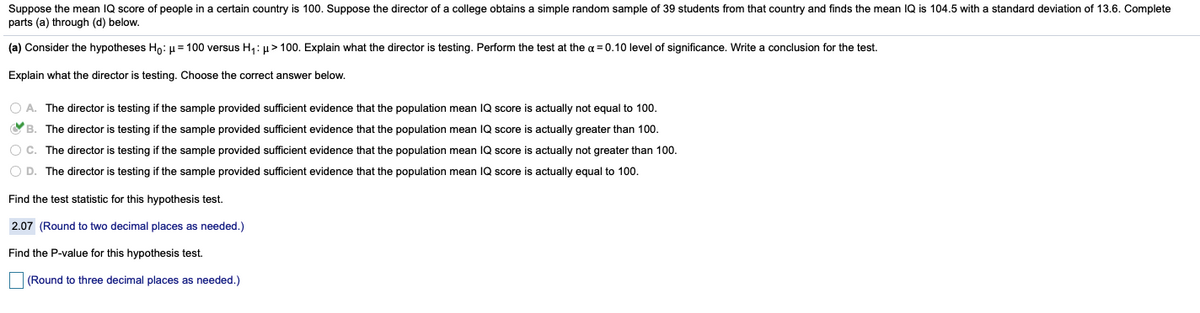 Suppose the mean IQ score of people in a certain country is 100. Suppose the director of a college obtains a simple random sample of 39 students from that country and finds the mean IQ is 104.5 with a standard deviation of 13.6. Complete
parts (a) through (d) below.
(a) Consider the hypotheses Ho: u = 100 versus H1: µ> 100. Explain what the director is testing. Perform the test at the a = 0.10 level of significance. Write a conclusion for the test.
Explain what the director is testing. Choose the correct answer below.
O A. The director is testing if the sample provided sufficient evidence that the population mean IQ score is actually not equal to 100.
OB. The director is testing if the sample provided sufficient evidence that the population mean IQ score is actually greater than 100.
O C. The director is testing if the sample provided sufficient evidence that the population mean IQ score is actually not greater than 100.
O D. The director is testing if the sample provided sufficient evidence that the population mean IQ score is actually equal to 100.
Find the test statistic for this hypothesis test.
2.07 (Round to two decimal places as needed.)
Find the P-value for this hypothesis test.
|(Round to three decimal places as needed.)
