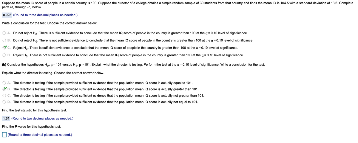 Suppose the mean IQ score of people in a certain country is 100. Suppose the director of a college obtains a simple random sample of 39 students from that country and finds the mean IQ is 104.5 with a standard deviation of 13.6. Complete
parts (a) through (d) below.
0.023 (Round to three decimal places as needed.)
Write a conclusion for the test. Choose the correct answer below.
O A. Do not reject Ho. There is sufficient evidence to conclude that the mean IQ score of people in the country is greater than 100 at the a = 0.10 level of significance.
O B. Do not reject Ho. There is not sufficient evidence to conclude that the mean IQ score of people in the country is greater than 100 at the a = 0.10 level of significance.
Oc. Reject Ho. There is sufficient evidence to conclude that the mean IQ score of people in the country is greater than 100 at the a = 0.10 level of significance.
O D. Reject Ho. There is not sufficient evidence to conclude that the mean IQ score of people in the country is greater than 100 at the a = 0.10 level of significance.
(b) Consider the hypotheses Ho: µ = 101 versus H,: µ> 101. Explain what the director is testing. Perform the test at the a = 0.10 level of significance. Write a conclusion for the test.
Explain what the director is testing. Choose the correct answer below.
O A. The director is testing if the sample provided sufficient evidence that the population mean IQ score is actually equal to 101.
O B. The director is testing if the sample provided sufficient evidence that the population mean IQ score is actually greater than 101.
O C. The director is testing if the sample provided sufficient evidence that the population mean IQ score is actually not greater than 101.
O D. The director is testing if the sample provided sufficient evidence that the population mean IQ score is actually not equal to 101.
Find the test statistic for this hypothesis test.
1.61 (Round to two decimal places as needed.)
Find the P-value for this hypothesis test.
(Round to three decimal places as needed.)
